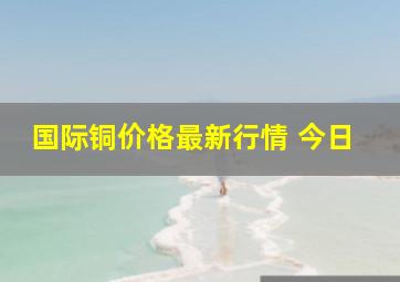 国际铜价格最新行情 今日